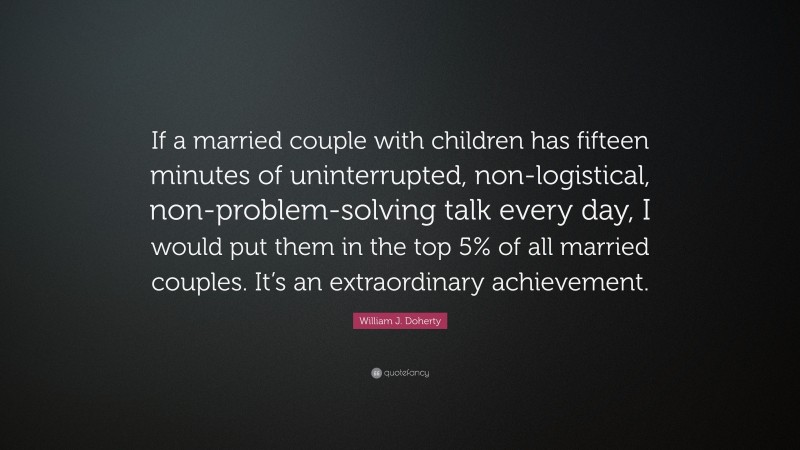 William J. Doherty Quote: “If a married couple with children has fifteen minutes of uninterrupted, non-logistical, non-problem-solving talk every day, I would put them in the top 5% of all married couples. It’s an extraordinary achievement.”