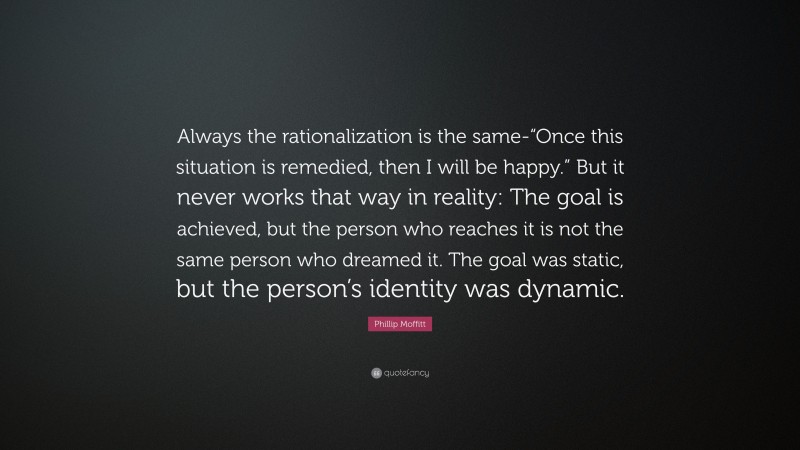 Phillip Moffitt Quote: “Always the rationalization is the same-“Once this situation is remedied, then I will be happy.” But it never works that way in reality: The goal is achieved, but the person who reaches it is not the same person who dreamed it. The goal was static, but the person’s identity was dynamic.”