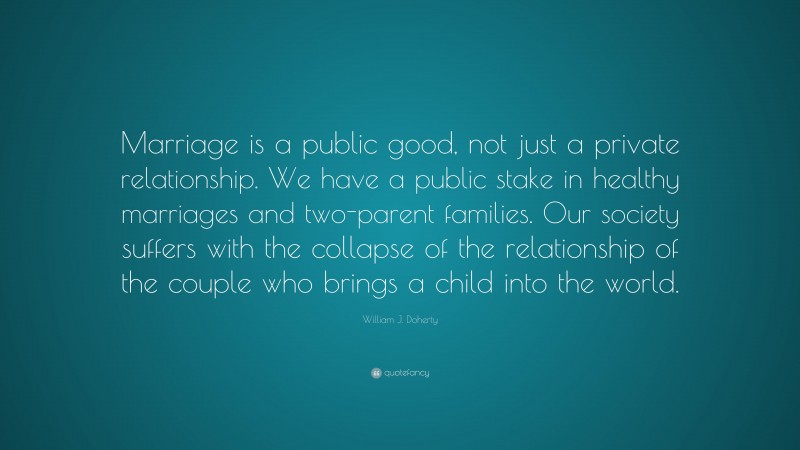 William J. Doherty Quote: “Marriage is a public good, not just a private relationship. We have a public stake in healthy marriages and two-parent families. Our society suffers with the collapse of the relationship of the couple who brings a child into the world.”