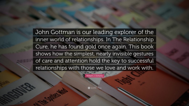 William J. Doherty Quote: “John Gottman is our leading explorer of the inner world of relationships. In The Relationship Cure, he has found gold once again. This book shows how the simplest, nearly invisible gestures of care and attention hold the key to successful relationships with those we love and work with.”