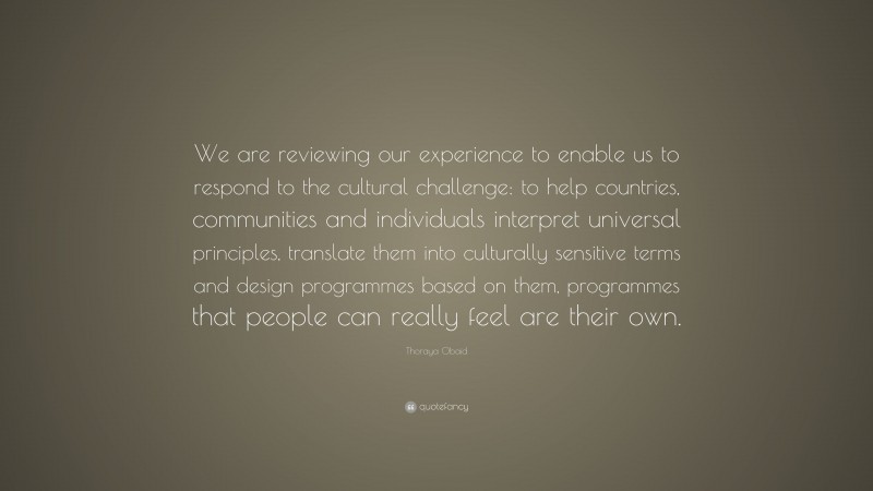 Thoraya Obaid Quote: “We are reviewing our experience to enable us to respond to the cultural challenge: to help countries, communities and individuals interpret universal principles, translate them into culturally sensitive terms and design programmes based on them, programmes that people can really feel are their own.”
