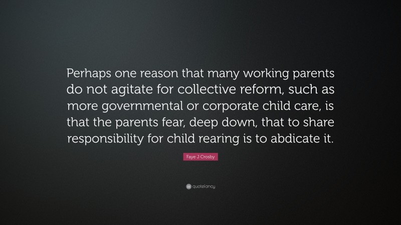 Faye J Crosby Quote: “Perhaps one reason that many working parents do not agitate for collective reform, such as more governmental or corporate child care, is that the parents fear, deep down, that to share responsibility for child rearing is to abdicate it.”