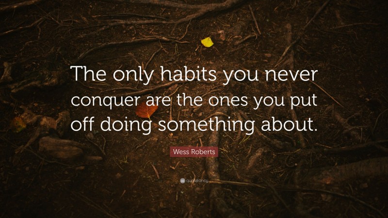 Wess Roberts Quote: “The only habits you never conquer are the ones you put off doing something about.”