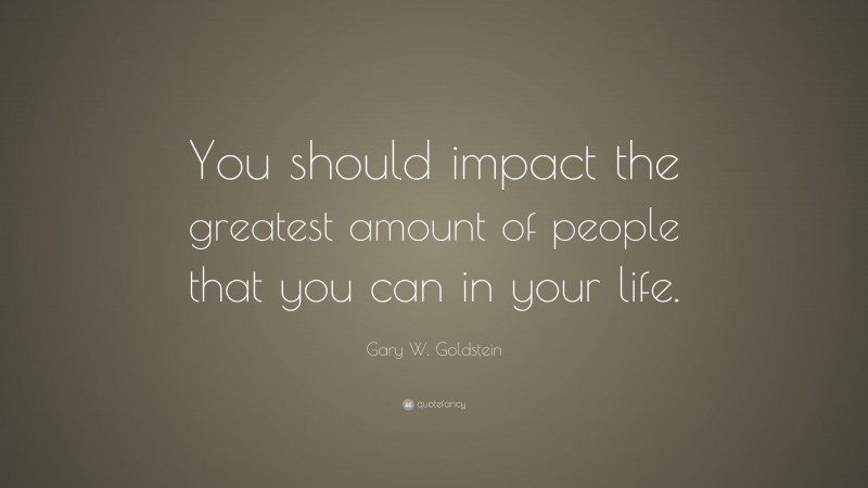 Gary W. Goldstein Quote: “You should impact the greatest amount of people that you can in your life.”