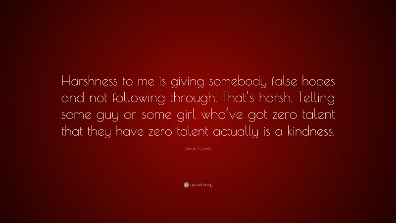 Simon Cowell Quote: “Harshness to me is giving somebody false hopes and not following through. That’s harsh. Telling some guy or some girl who’ve got zero talent that they have zero talent actually is a kindness.”