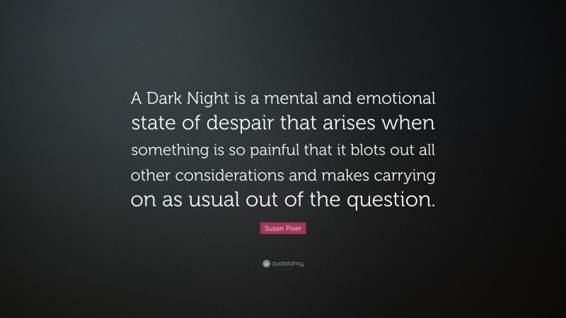 Susan Piver Quote: “A Dark Night is a mental and emotional state of despair that arises when something is so painful that it blots out all other considerations and makes carrying on as usual out of the question.”