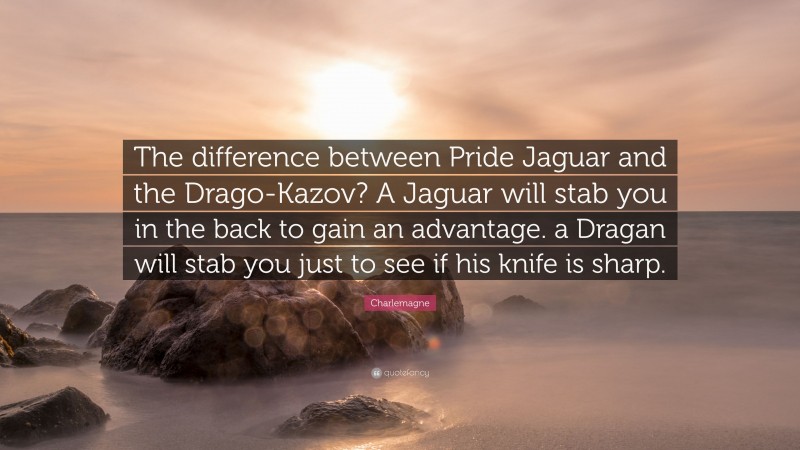Charlemagne Quote: “The difference between Pride Jaguar and the Drago-Kazov? A Jaguar will stab you in the back to gain an advantage. a Dragan will stab you just to see if his knife is sharp.”