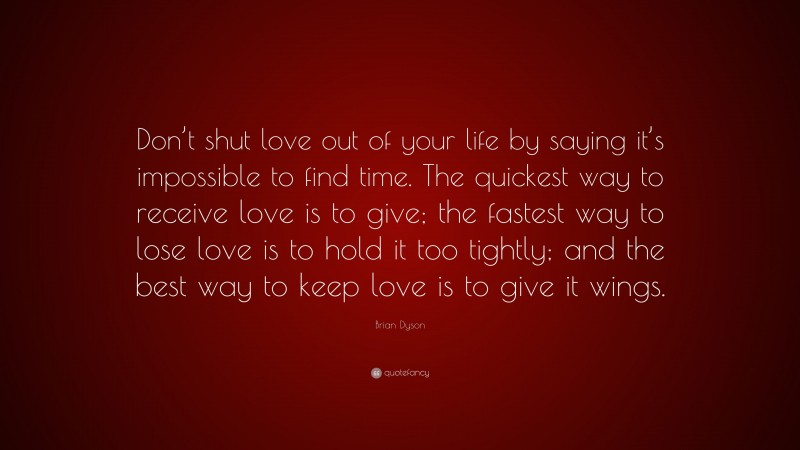 Brian Dyson Quote: “Don’t shut love out of your life by saying it’s impossible to find time. The quickest way to receive love is to give; the fastest way to lose love is to hold it too tightly; and the best way to keep love is to give it wings.”