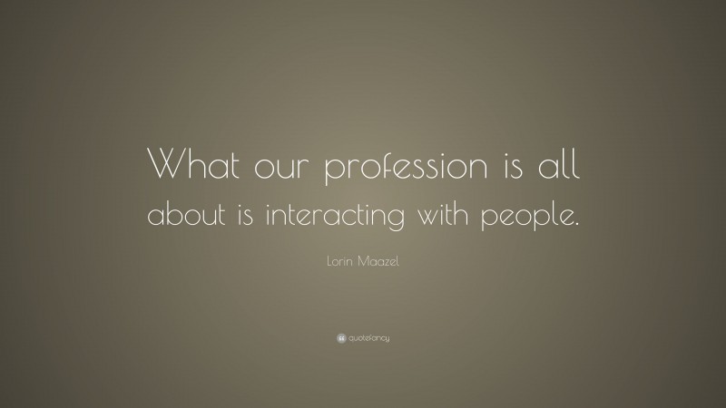 Lorin Maazel Quote: “What our profession is all about is interacting with people.”
