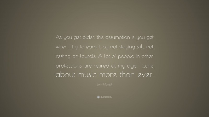 Lorin Maazel Quote: “As you get older, the assumption is you get wiser. I try to earn it by not staying still, not resting on laurels. A lot of people in other professions are retired at my age. I care about music more than ever.”