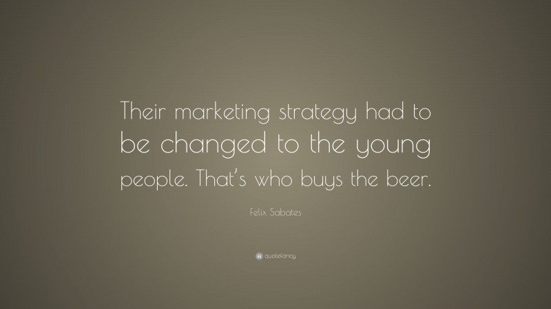 Felix Sabates Quote: “Their marketing strategy had to be changed to the young people. That’s who buys the beer.”