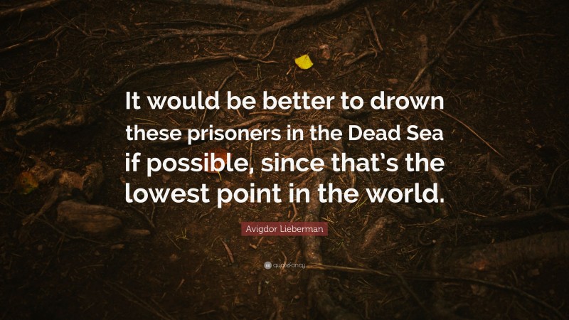 Avigdor Lieberman Quote: “It would be better to drown these prisoners in the Dead Sea if possible, since that’s the lowest point in the world.”
