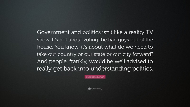 Campbell Newman Quote: “Government and politics isn’t like a reality TV show. It’s not about voting the bad guys out of the house. You know, it’s about what do we need to take our country or our state or our city forward? And people, frankly, would be well advised to really get back into understanding politics.”