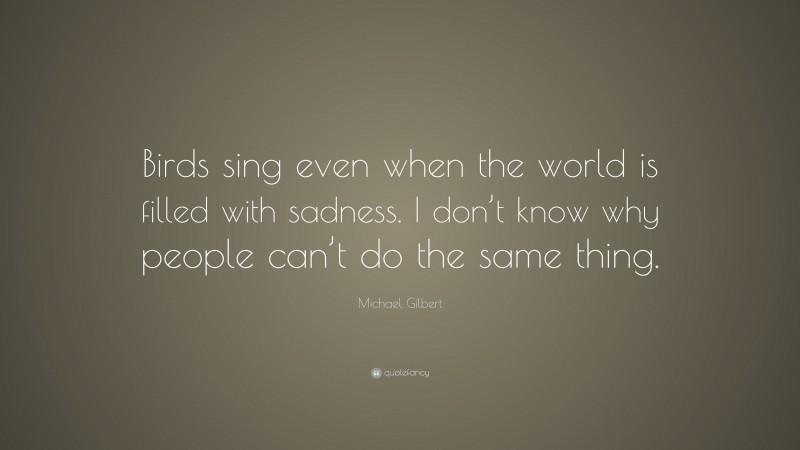 Michael Gilbert Quote: “Birds sing even when the world is filled with sadness. I don’t know why people can’t do the same thing.”