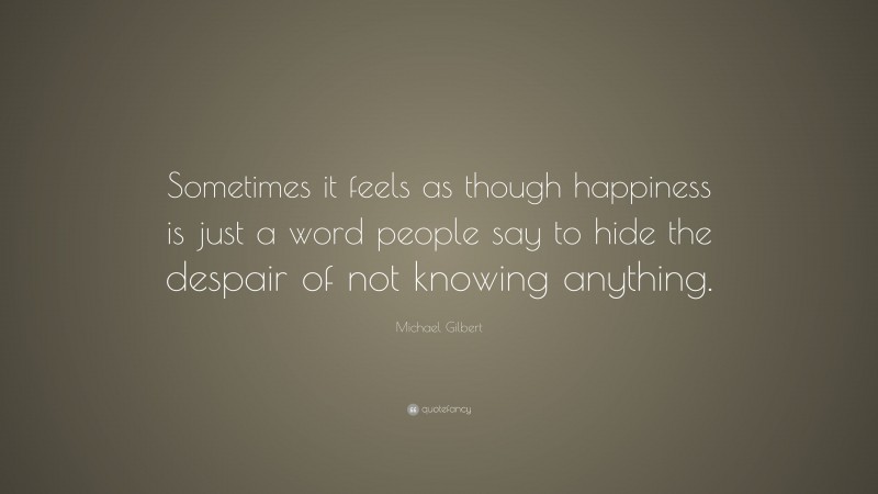 Michael Gilbert Quote: “Sometimes it feels as though happiness is just a word people say to hide the despair of not knowing anything.”