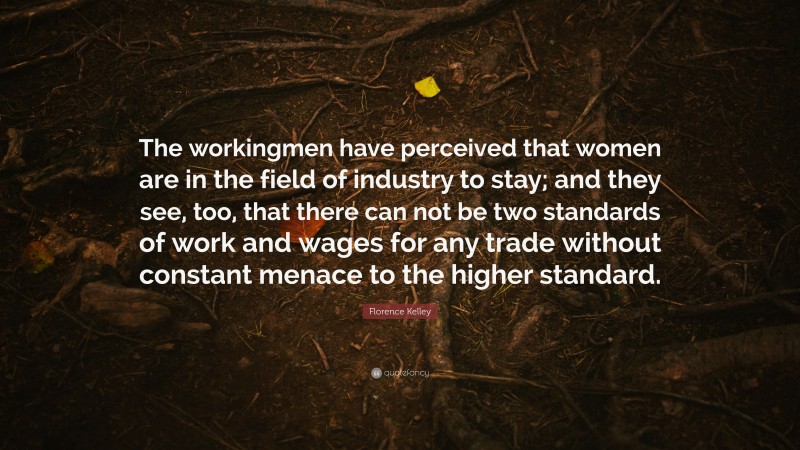 Florence Kelley Quote: “The workingmen have perceived that women are in the field of industry to stay; and they see, too, that there can not be two standards of work and wages for any trade without constant menace to the higher standard.”