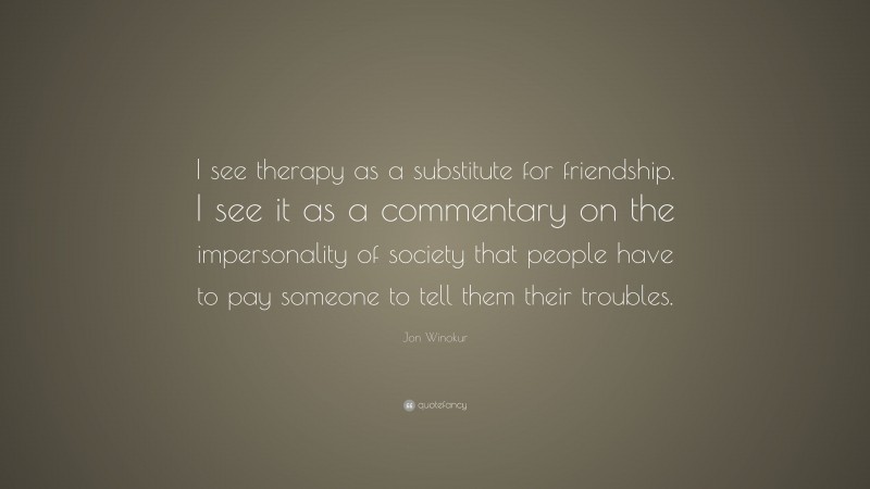 Jon Winokur Quote: “I see therapy as a substitute for friendship. I see it as a commentary on the impersonality of society that people have to pay someone to tell them their troubles.”