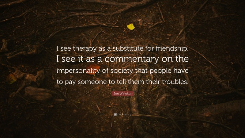 Jon Winokur Quote: “I see therapy as a substitute for friendship. I see it as a commentary on the impersonality of society that people have to pay someone to tell them their troubles.”