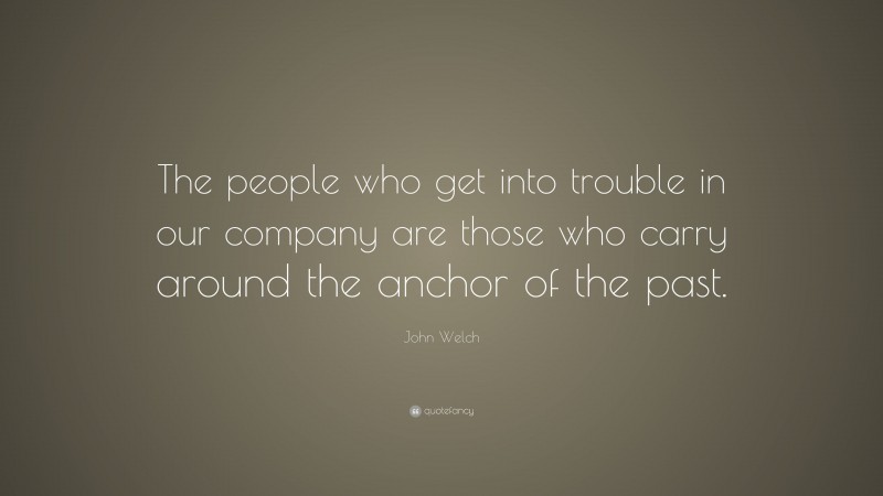 John Welch Quote: “The people who get into trouble in our company are those who carry around the anchor of the past.”
