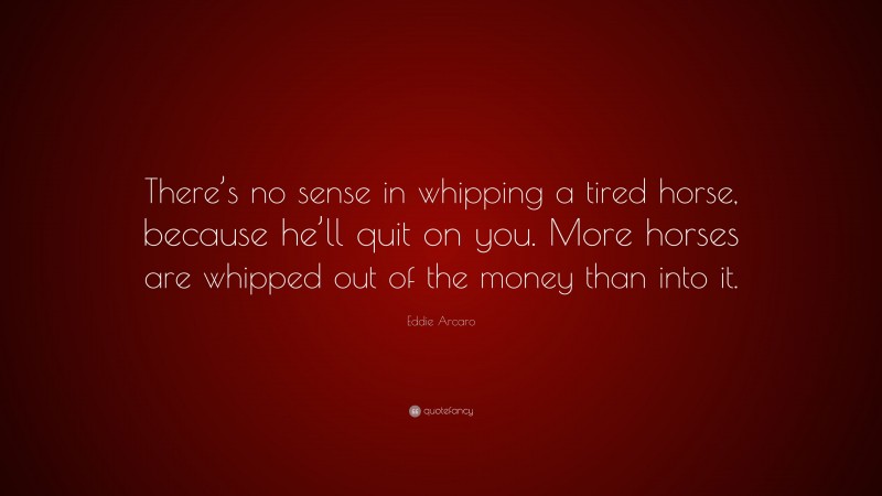 Eddie Arcaro Quote: “There’s no sense in whipping a tired horse, because he’ll quit on you. More horses are whipped out of the money than into it.”