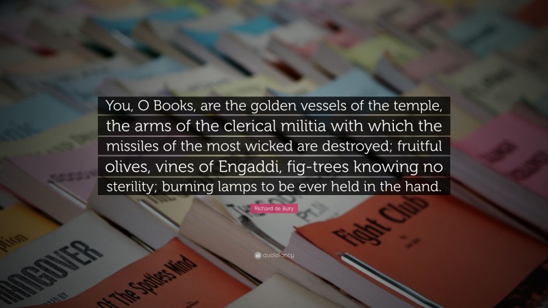 Richard de Bury Quote: “You, O Books, are the golden vessels of the temple, the arms of the clerical militia with which the missiles of the most wicked are destroyed; fruitful olives, vines of Engaddi, fig-trees knowing no sterility; burning lamps to be ever held in the hand.”