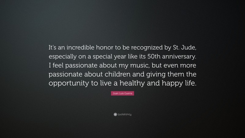 Juan Luis Guerra Quote: “It’s an incredible honor to be recognized by St. Jude, especially on a special year like its 50th anniversary. I feel passionate about my music, but even more passionate about children and giving them the opportunity to live a healthy and happy life.”