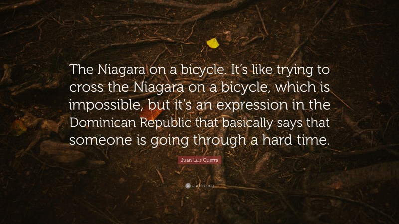 Juan Luis Guerra Quote: “The Niagara on a bicycle. It’s like trying to cross the Niagara on a bicycle, which is impossible, but it’s an expression in the Dominican Republic that basically says that someone is going through a hard time.”