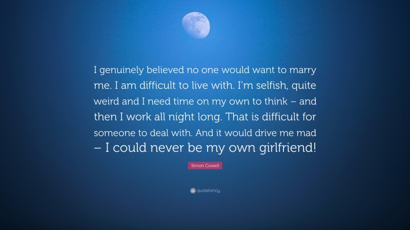 Simon Cowell Quote: “I genuinely believed no one would want to marry me. I am difficult to live with. I’m selfish, quite weird and I need time on my own to think – and then I work all night long. That is difficult for someone to deal with. And it would drive me mad – I could never be my own girlfriend!”