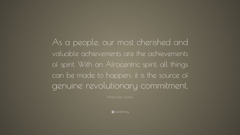 Molefi Kete Asante Quote: “As a people, our most cherished and valuable achievements are the achievements of spirit. With an Afrocentric spirit, all things can be made to happen; it is the source of genuine revolutionary commitment.”
