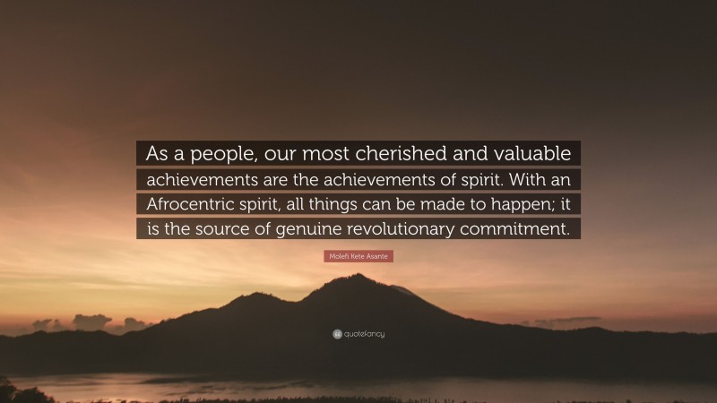 Molefi Kete Asante Quote: “As a people, our most cherished and valuable achievements are the achievements of spirit. With an Afrocentric spirit, all things can be made to happen; it is the source of genuine revolutionary commitment.”