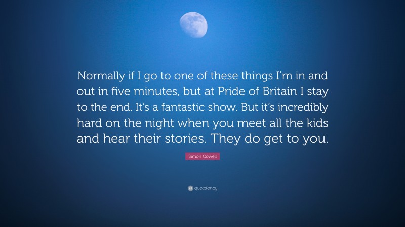 Simon Cowell Quote: “Normally if I go to one of these things I’m in and out in five minutes, but at Pride of Britain I stay to the end. It’s a fantastic show. But it’s incredibly hard on the night when you meet all the kids and hear their stories. They do get to you.”