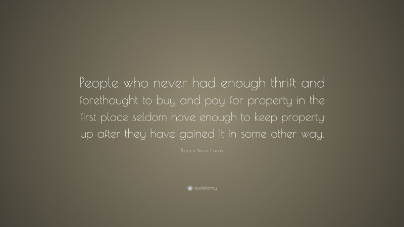 Thomas Nixon Carver Quote: “People who never had enough thrift and forethought to buy and pay for property in the first place seldom have enough to keep property up after they have gained it in some other way.”