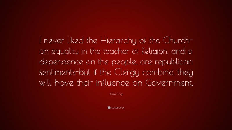 Rufus King Quote: “I never liked the Hierarchy of the Church-an equality in the teacher of Religion, and a dependence on the people, are republican sentiments-but if the Clergy combine, they will have their influence on Government.”