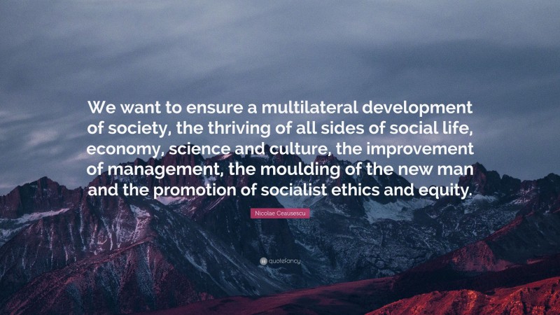 Nicolae Ceausescu Quote: “We want to ensure a multilateral development of society, the thriving of all sides of social life, economy, science and culture, the improvement of management, the moulding of the new man and the promotion of socialist ethics and equity.”