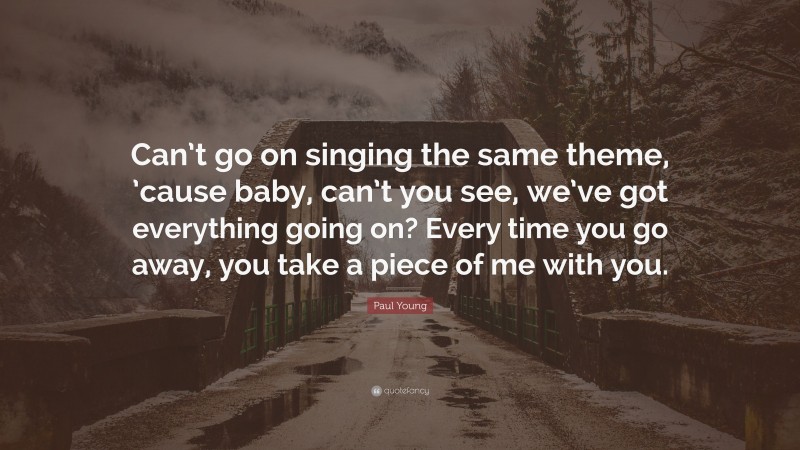 Paul Young Quote: “Can’t go on singing the same theme, ’cause baby, can’t you see, we’ve got everything going on? Every time you go away, you take a piece of me with you.”