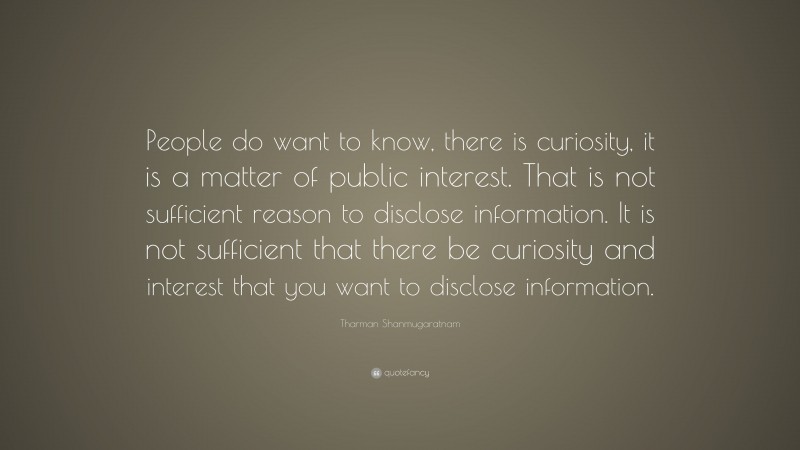 Tharman Shanmugaratnam Quote: “People do want to know, there is curiosity, it is a matter of public interest. That is not sufficient reason to disclose information. It is not sufficient that there be curiosity and interest that you want to disclose information.”