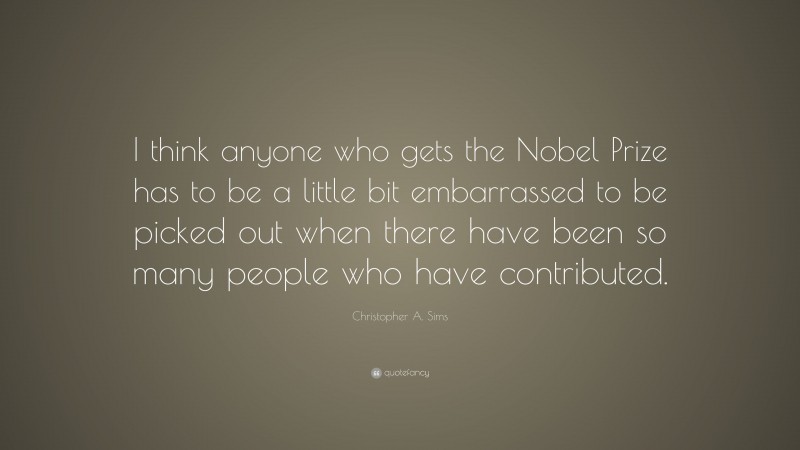 Christopher A. Sims Quote: “I think anyone who gets the Nobel Prize has to be a little bit embarrassed to be picked out when there have been so many people who have contributed.”