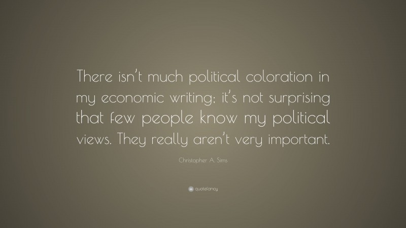 Christopher A. Sims Quote: “There isn’t much political coloration in my economic writing; it’s not surprising that few people know my political views. They really aren’t very important.”