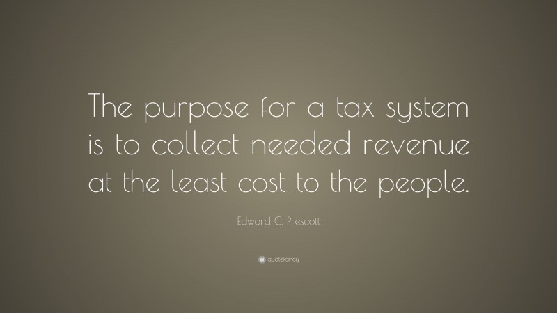 Edward C. Prescott Quote: “The purpose for a tax system is to collect needed revenue at the least cost to the people.”