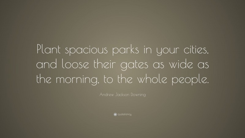 Andrew Jackson Downing Quote: “Plant spacious parks in your cities, and loose their gates as wide as the morning, to the whole people.”