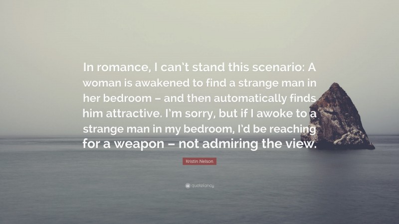 Kristin Nelson Quote: “In romance, I can’t stand this scenario: A woman is awakened to find a strange man in her bedroom – and then automatically finds him attractive. I’m sorry, but if I awoke to a strange man in my bedroom, I’d be reaching for a weapon – not admiring the view.”