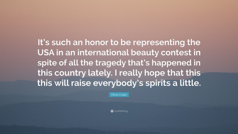 Olivia Culpo Quote: “It’s such an honor to be representing the USA in an international beauty contest in spite of all the tragedy that’s happened in this country lately. I really hope that this this will raise everybody’s spirits a little.”