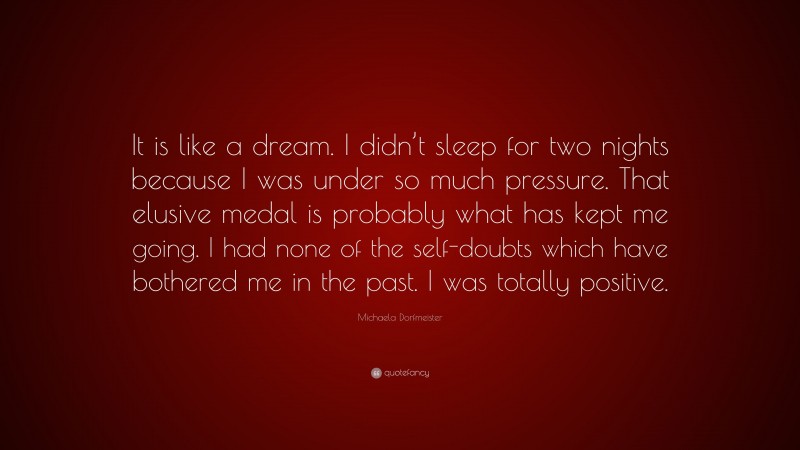 Michaela Dorfmeister Quote: “It is like a dream. I didn’t sleep for two nights because I was under so much pressure. That elusive medal is probably what has kept me going. I had none of the self-doubts which have bothered me in the past. I was totally positive.”
