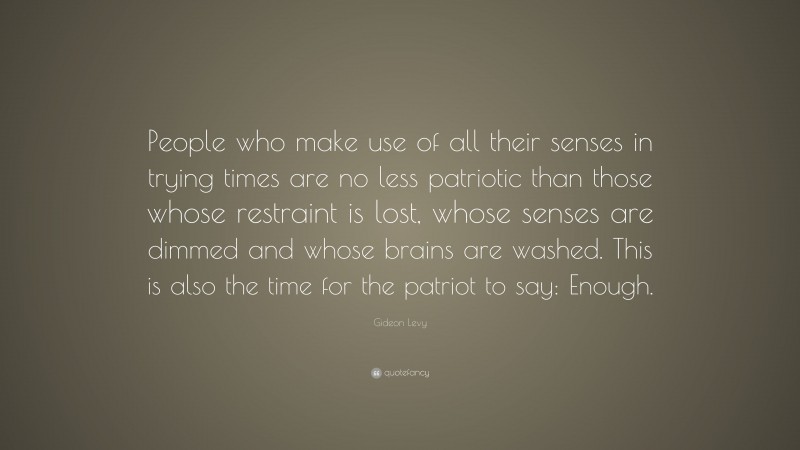 Gideon Levy Quote: “People who make use of all their senses in trying times are no less patriotic than those whose restraint is lost, whose senses are dimmed and whose brains are washed. This is also the time for the patriot to say: Enough.”