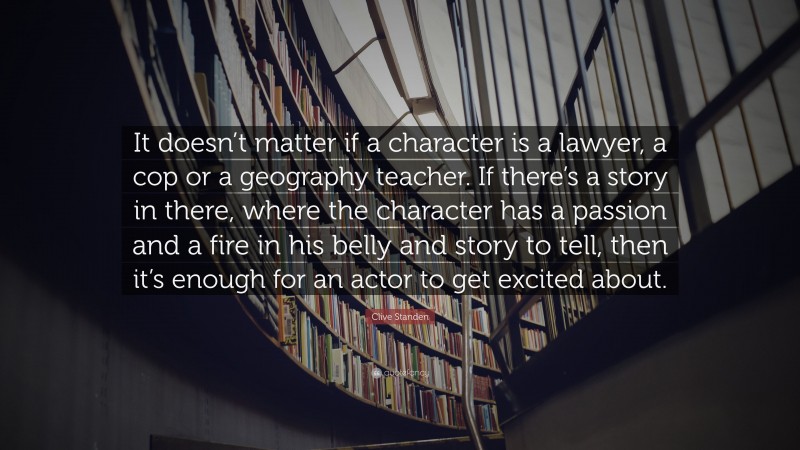 Clive Standen Quote: “It doesn’t matter if a character is a lawyer, a cop or a geography teacher. If there’s a story in there, where the character has a passion and a fire in his belly and story to tell, then it’s enough for an actor to get excited about.”