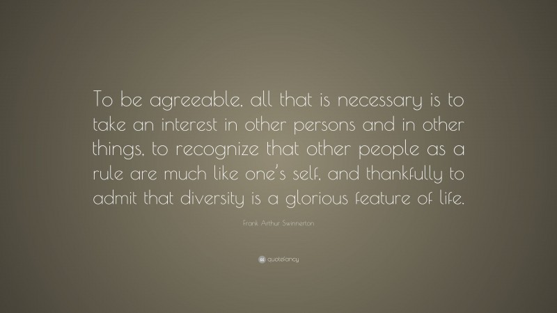 Frank Arthur Swinnerton Quote: “To be agreeable, all that is necessary is to take an interest in other persons and in other things, to recognize that other people as a rule are much like one’s self, and thankfully to admit that diversity is a glorious feature of life.”