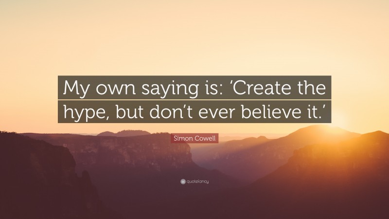 Simon Cowell Quote: “My own saying is: ‘Create the hype, but don’t ever believe it.’”