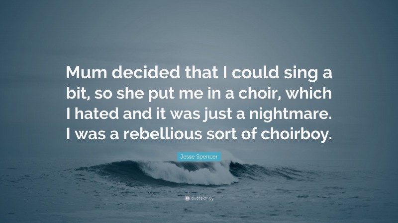 Jesse Spencer Quote: “Mum decided that I could sing a bit, so she put me in a choir, which I hated and it was just a nightmare. I was a rebellious sort of choirboy.”