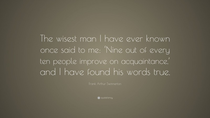 Frank Arthur Swinnerton Quote: “The wisest man I have ever known once said to me: ‘Nine out of every ten people improve on acquaintance,’ and I have found his words true.”