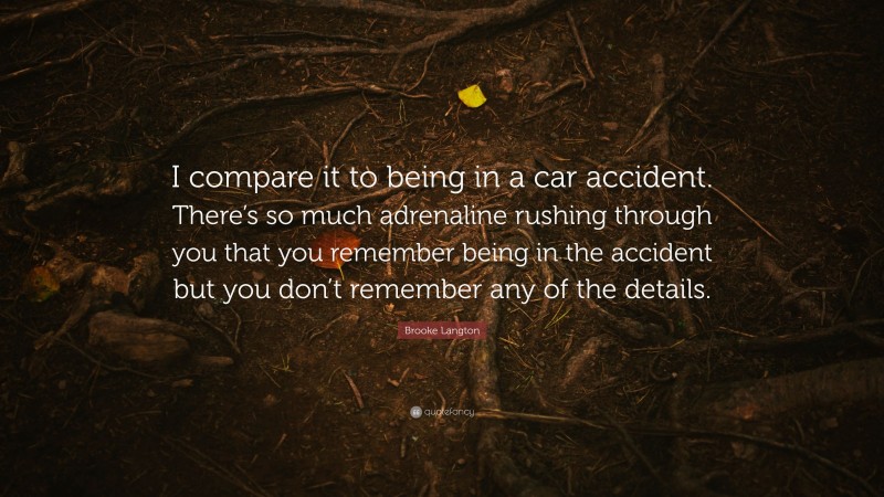 Brooke Langton Quote: “I compare it to being in a car accident. There’s so much adrenaline rushing through you that you remember being in the accident but you don’t remember any of the details.”